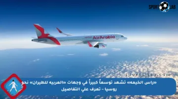 «رأس الخيمة» تشهد توسعاً كبيراً في وجهات «العربية للطيران» نحو روسيا – تعرف على التفاصيل